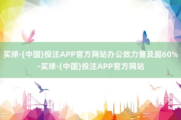 买球·(中国)投注APP官方网站办公效力普及超60%-买球·(中国)投注APP官方网站