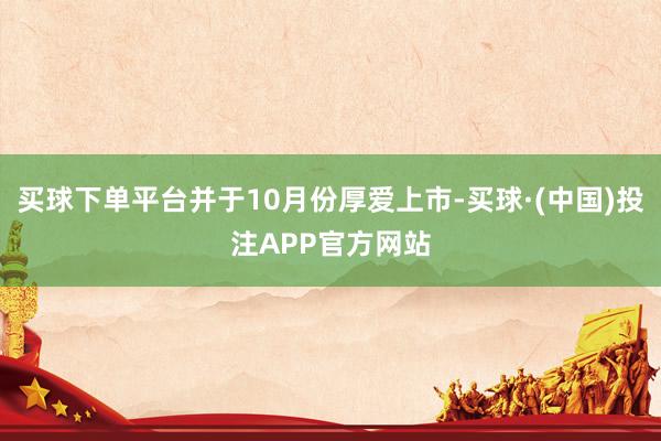 买球下单平台并于10月份厚爱上市-买球·(中国)投注APP官方网站