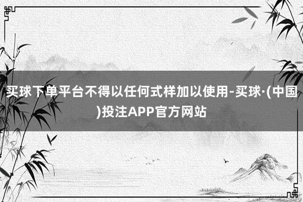 买球下单平台不得以任何式样加以使用-买球·(中国)投注APP官方网站