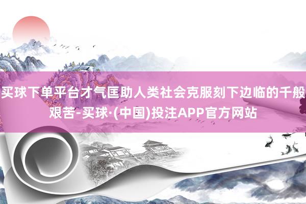 买球下单平台才气匡助人类社会克服刻下边临的千般艰苦-买球·(中国)投注APP官方网站