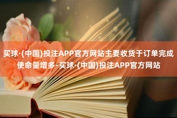 买球·(中国)投注APP官方网站主要收货于订单完成使命量增多-买球·(中国)投注APP官方网站