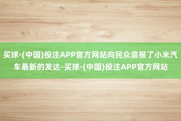买球·(中国)投注APP官方网站向民众禀报了小米汽车最新的发达-买球·(中国)投注APP官方网站
