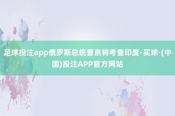 足球投注app俄罗斯总统普京将考查印度-买球·(中国)投注APP官方网站