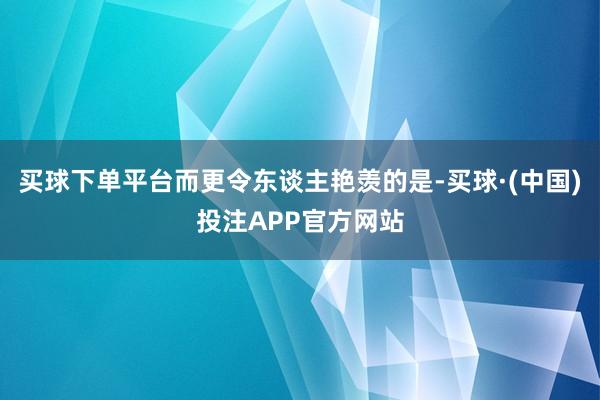 买球下单平台而更令东谈主艳羡的是-买球·(中国)投注APP官方网站