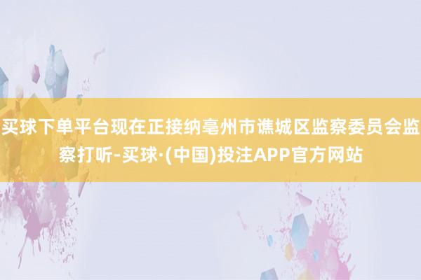买球下单平台现在正接纳亳州市谯城区监察委员会监察打听-买球·(中国)投注APP官方网站