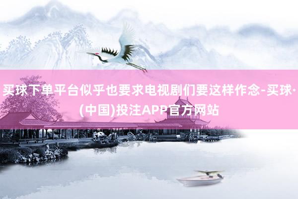 买球下单平台似乎也要求电视剧们要这样作念-买球·(中国)投注APP官方网站