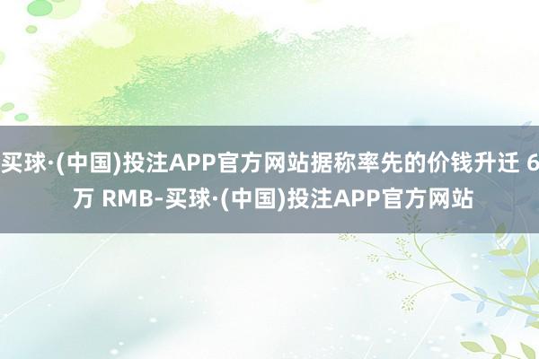 买球·(中国)投注APP官方网站据称率先的价钱升迁 6 万 RMB-买球·(中国)投注APP官方网站