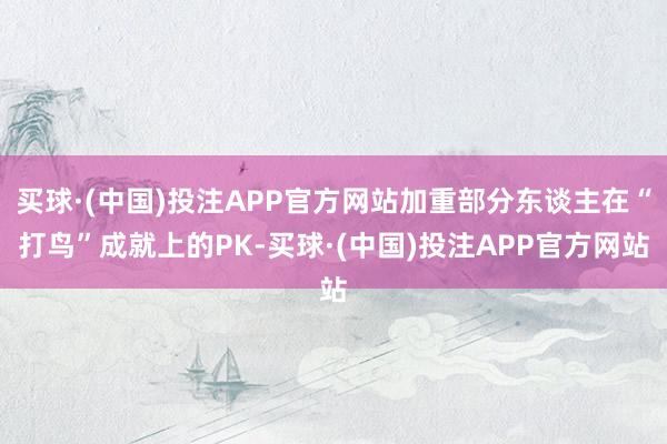 买球·(中国)投注APP官方网站加重部分东谈主在“打鸟”成就上的PK-买球·(中国)投注APP官方网站