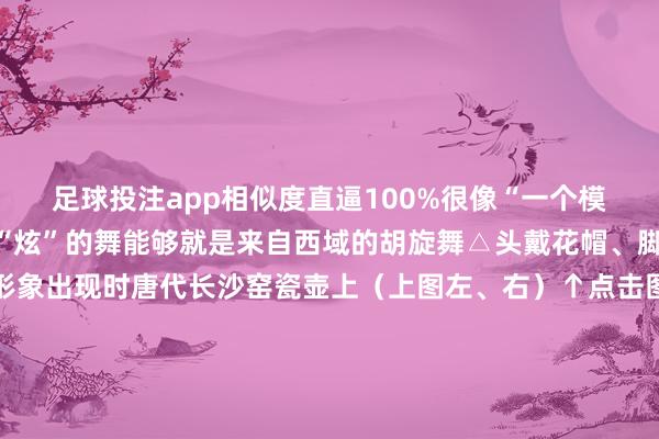 足球投注app相似度直逼100%很像“一个模型里刻的”他们跳着很“炫”的舞能够就是来自西域的胡旋舞△头戴花帽、脚穿皮靴跳舞东谈主物形象出现时唐代长沙窑瓷壶上（上图左、右）↑点击图片了解更多大齐唐代推崇乐舞艺术的陶俑、纹样与稠密的文件而已一谈让咱们窥见一个盛世大唐直到今天当咱们看着这个驼背上的乐队时耳边又似乎回响起了盛唐时刻动东谈主的旋律一册日期逛遍宇宙博物馆！随着央视新闻推敲2025年文博之旅请戳