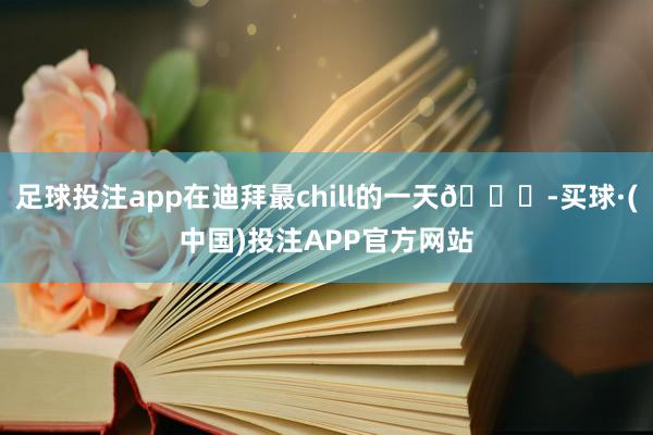足球投注app在迪拜最chill的一天🌊-买球·(中国)投注APP官方网站