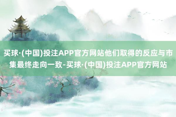 买球·(中国)投注APP官方网站他们取得的反应与市集最终走向一致-买球·(中国)投注APP官方网站