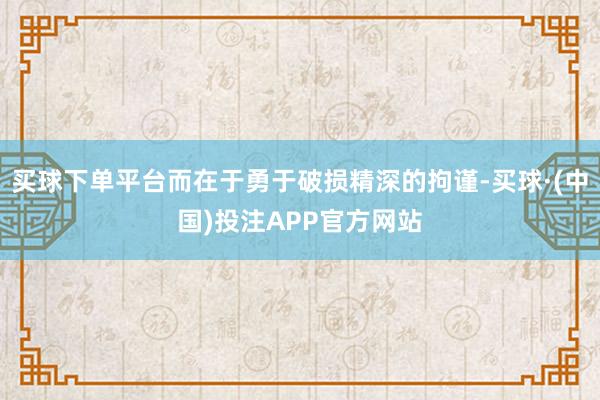 买球下单平台而在于勇于破损精深的拘谨-买球·(中国)投注APP官方网站