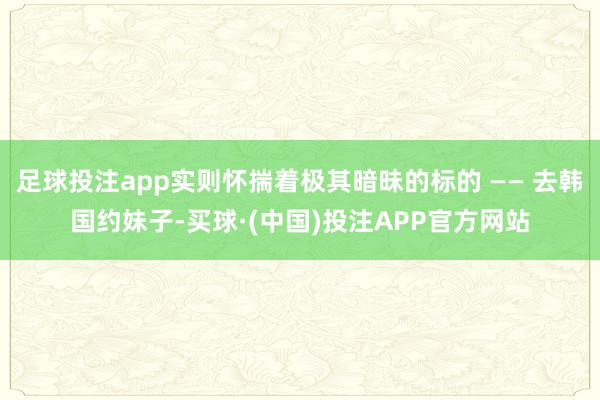 足球投注app实则怀揣着极其暗昧的标的 —— 去韩国约妹子-买球·(中国)投注APP官方网站