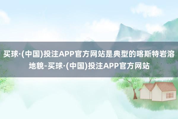买球·(中国)投注APP官方网站是典型的喀斯特岩溶地貌-买球·(中国)投注APP官方网站