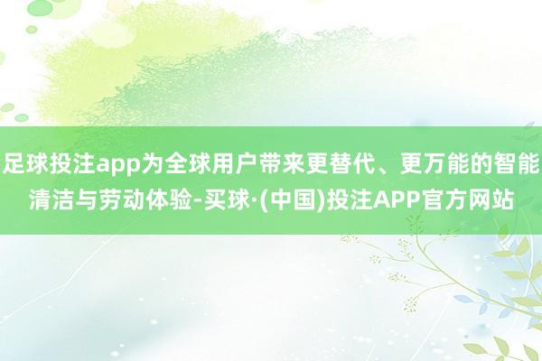 足球投注app为全球用户带来更替代、更万能的智能清洁与劳动体验-买球·(中国)投注APP官方网站