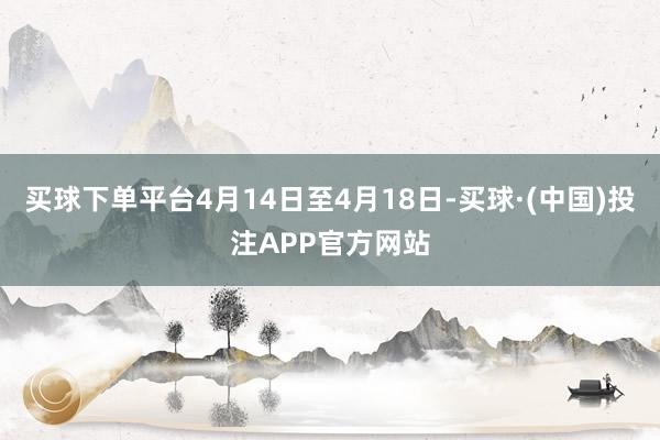 买球下单平台4月14日至4月18日-买球·(中国)投注APP官方网站
