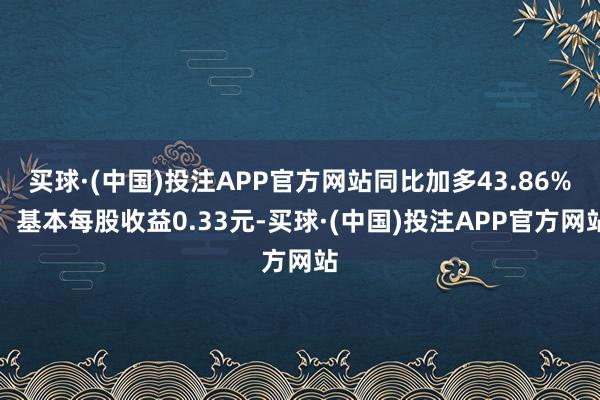 买球·(中国)投注APP官方网站同比加多43.86%；基本每股收益0.33元-买球·(中国)投注APP官方网站