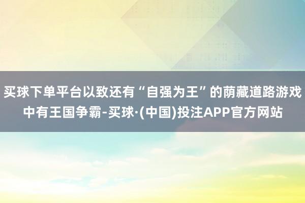 买球下单平台以致还有“自强为王”的荫藏道路游戏中有王国争霸-买球·(中国)投注APP官方网站