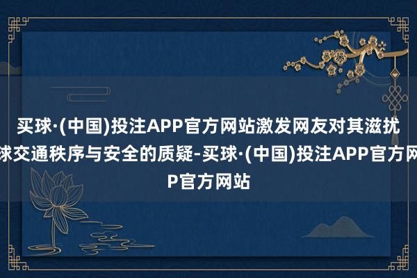 买球·(中国)投注APP官方网站激发网友对其滋扰全球交通秩序与安全的质疑-买球·(中国)投注APP官方网站