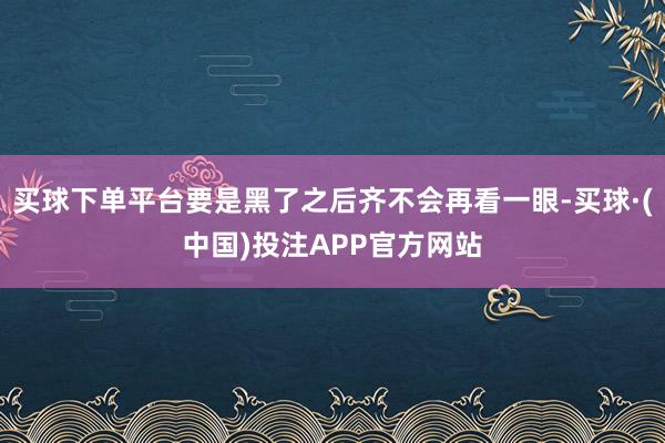 买球下单平台要是黑了之后齐不会再看一眼-买球·(中国)投注APP官方网站