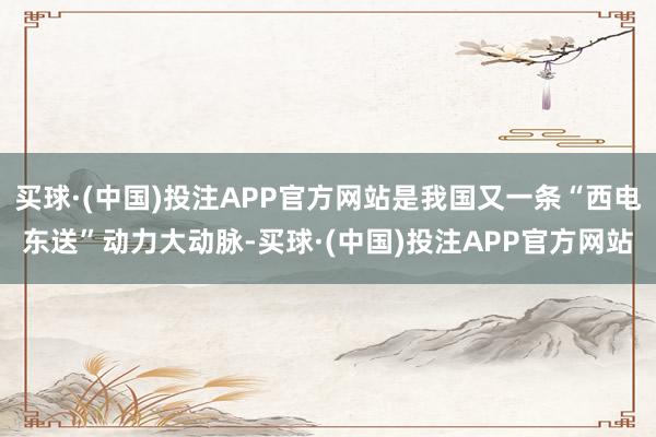 买球·(中国)投注APP官方网站是我国又一条“西电东送”动力大动脉-买球·(中国)投注APP官方网站