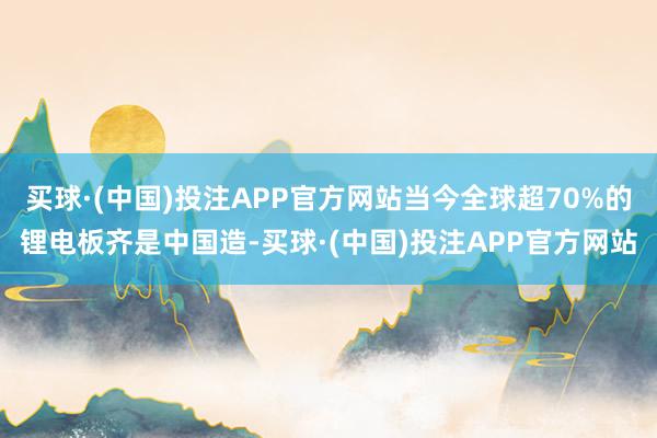 买球·(中国)投注APP官方网站当今全球超70%的锂电板齐是中国造-买球·(中国)投注APP官方网站