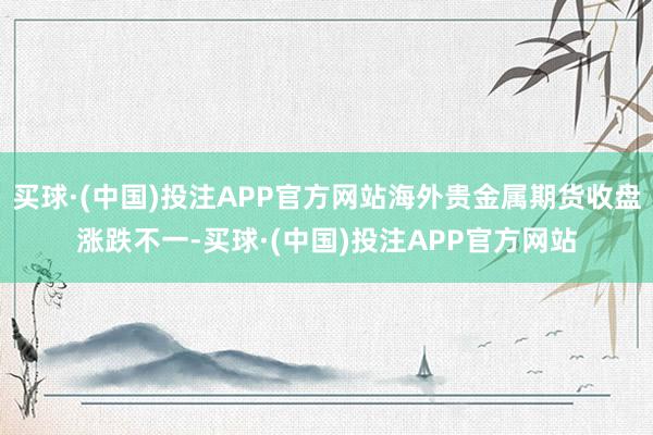 买球·(中国)投注APP官方网站海外贵金属期货收盘涨跌不一-买球·(中国)投注APP官方网站