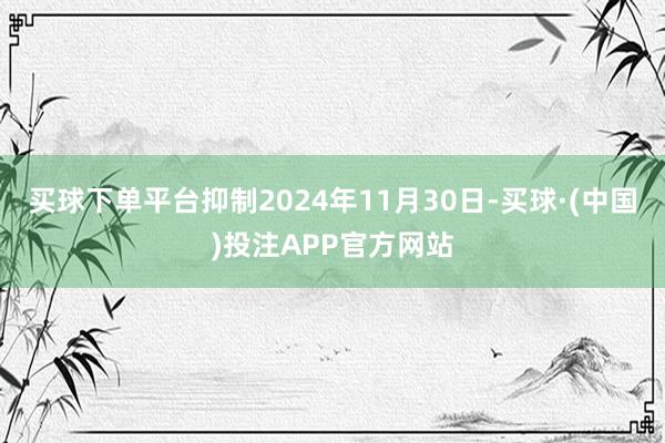 买球下单平台抑制2024年11月30日-买球·(中国)投注APP官方网站