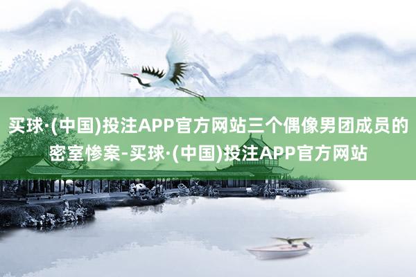 买球·(中国)投注APP官方网站三个偶像男团成员的密室惨案-买球·(中国)投注APP官方网站