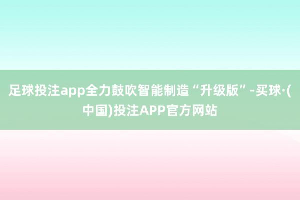 足球投注app全力鼓吹智能制造“升级版”-买球·(中国)投注APP官方网站