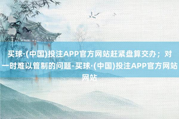 买球·(中国)投注APP官方网站赶紧盘算交办；对一时难以管制的问题-买球·(中国)投注APP官方网站