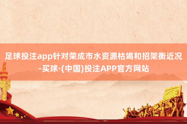 足球投注app　　针对荣成市水资源枯竭和招架衡近况-买球·(中国)投注APP官方网站