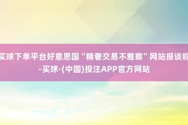 买球下单平台好意思国“精奢交易不雅察”网站报谈称-买球·(中国)投注APP官方网站
