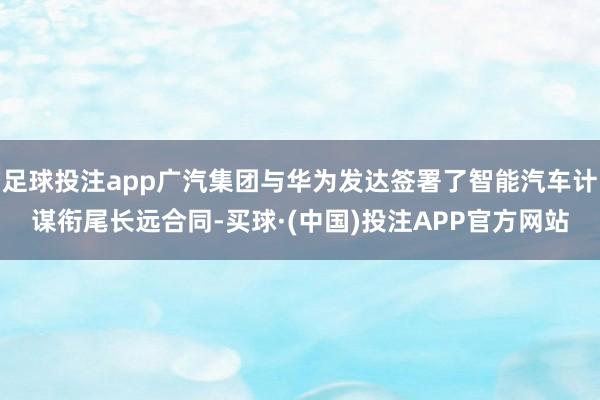 足球投注app广汽集团与华为发达签署了智能汽车计谋衔尾长远合同-买球·(中国)投注APP官方网站
