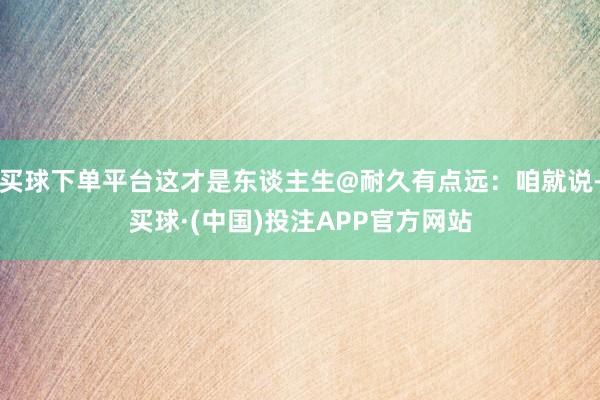 买球下单平台这才是东谈主生@耐久有点远：咱就说-买球·(中国)投注APP官方网站