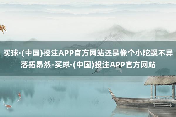买球·(中国)投注APP官方网站还是像个小陀螺不异落拓昂然-买球·(中国)投注APP官方网站