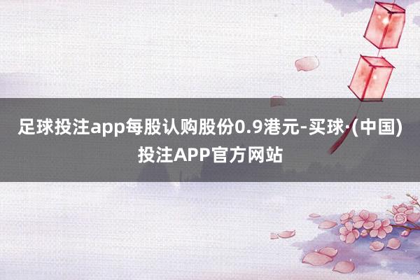 足球投注app每股认购股份0.9港元-买球·(中国)投注APP官方网站