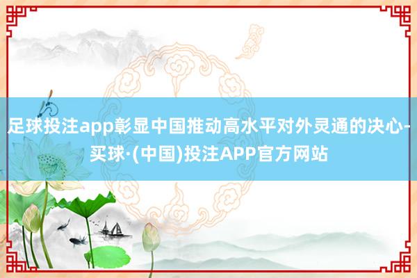 足球投注app彰显中国推动高水平对外灵通的决心-买球·(中国)投注APP官方网站