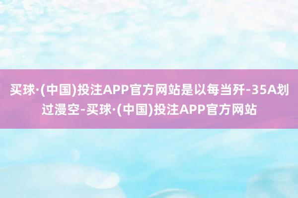 买球·(中国)投注APP官方网站是以每当歼-35A划过漫空-买球·(中国)投注APP官方网站