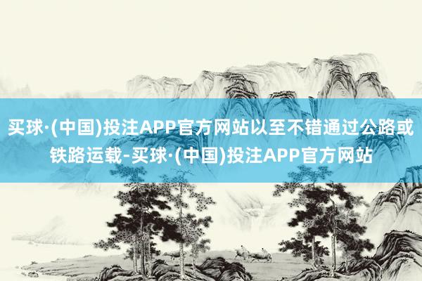 买球·(中国)投注APP官方网站以至不错通过公路或铁路运载-买球·(中国)投注APP官方网站