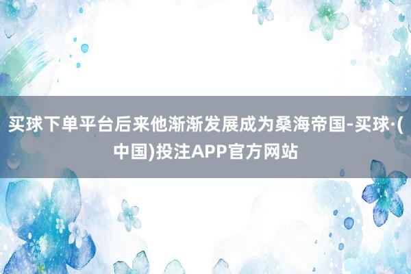 买球下单平台后来他渐渐发展成为桑海帝国-买球·(中国)投注APP官方网站