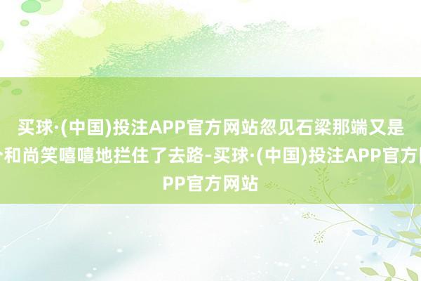 买球·(中国)投注APP官方网站忽见石梁那端又是一个和尚笑嘻嘻地拦住了去路-买球·(中国)投注APP官方网站