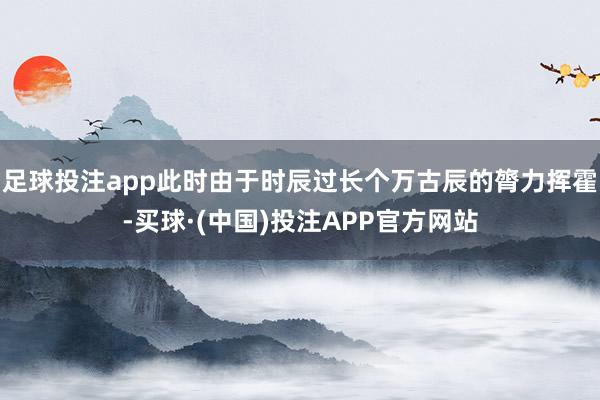 足球投注app此时由于时辰过长个万古辰的膂力挥霍-买球·(中国)投注APP官方网站