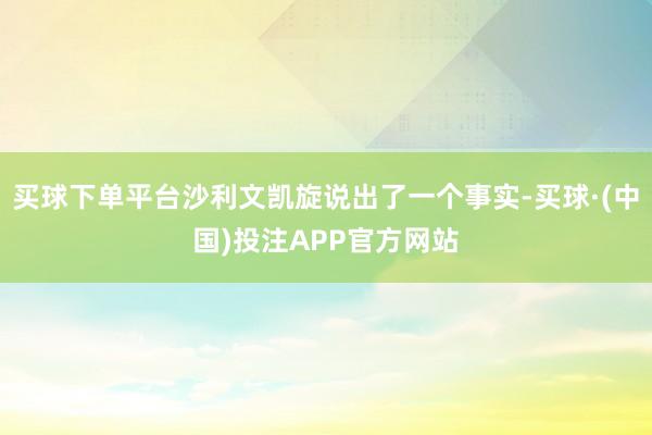 买球下单平台沙利文凯旋说出了一个事实-买球·(中国)投注APP官方网站