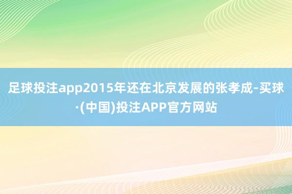 足球投注app2015年还在北京发展的张孝成-买球·(中国)投注APP官方网站