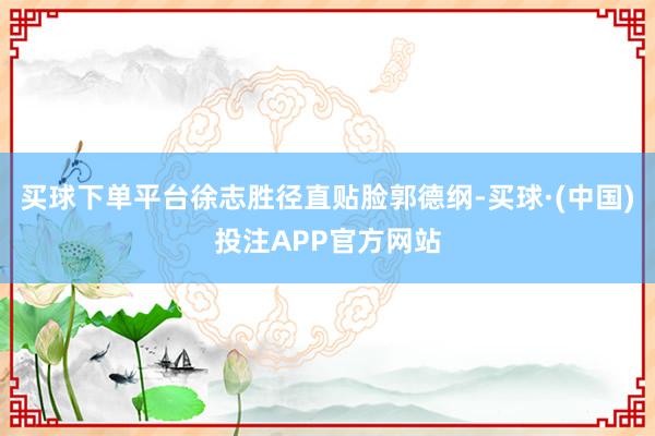 买球下单平台徐志胜径直贴脸郭德纲-买球·(中国)投注APP官方网站