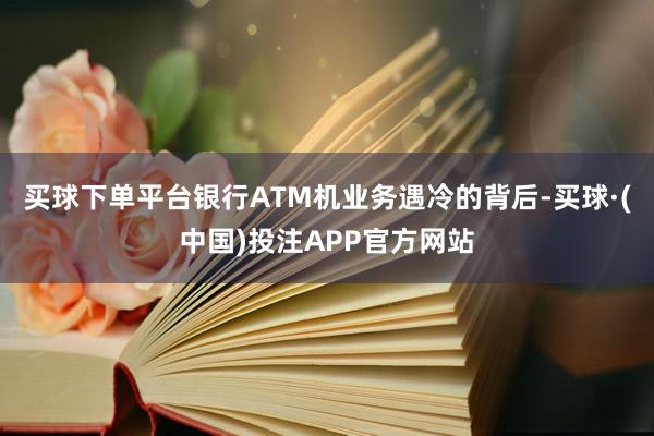 买球下单平台　　银行ATM机业务遇冷的背后-买球·(中国)投注APP官方网站