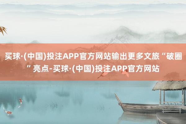 买球·(中国)投注APP官方网站输出更多文旅“破圈”亮点-买球·(中国)投注APP官方网站