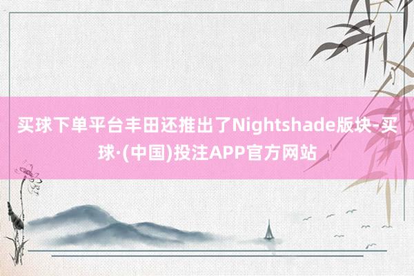 买球下单平台丰田还推出了Nightshade版块-买球·(中国)投注APP官方网站