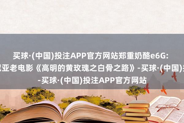 买球·(中国)投注APP官方网站郑重奶酪e6G: 经典译制片罗马尼亚老电影《高明的黄玫瑰之白骨之路》-买球·(中国)投注APP官方网站
